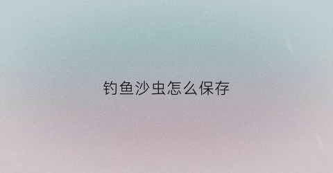 “钓鱼沙虫怎么保存(钓鱼的沙虫怎么保存)