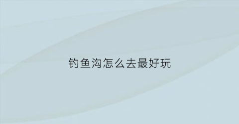 钓鱼沟怎么去最好玩(钓鱼沟怎么去最好玩儿)