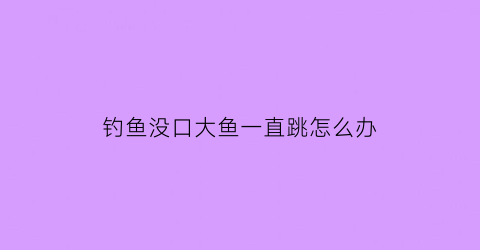 钓鱼没口大鱼一直跳怎么办(钓鱼时没口怎么办别急我来给你讲)