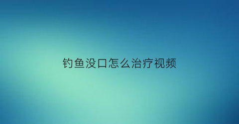 “钓鱼没口怎么治疗视频(终于知道钓鱼没口原因)