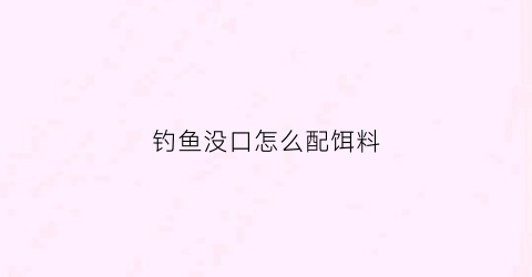 钓鱼没口怎么配饵料(钓鱼没口怎么配饵料视频)