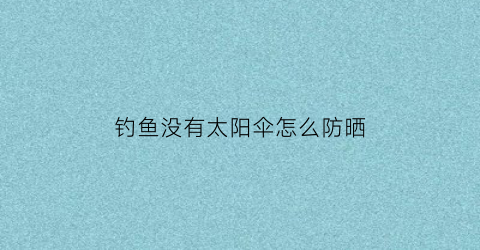 钓鱼没有太阳伞怎么防晒(没太阳适合钓鱼吗)