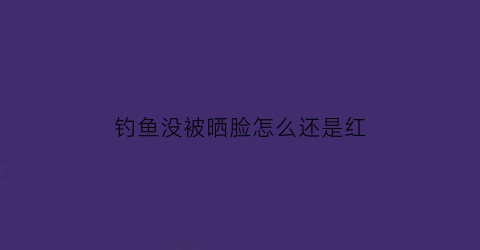 钓鱼没被晒脸怎么还是红(钓鱼没太阳会晒黑吗)