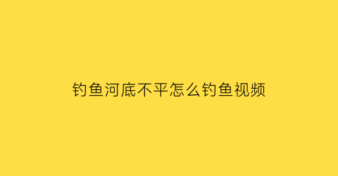 钓鱼河底不平怎么钓鱼视频(河底不平怎样钓鱼)