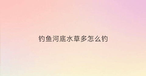 钓鱼河底水草多怎么钓(河底水草多怎么钓底)