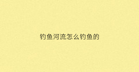 钓鱼河流怎么钓鱼的(河流钓鱼视频河流钓鱼技巧)