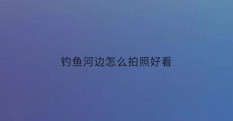 钓鱼河边怎么拍照好看