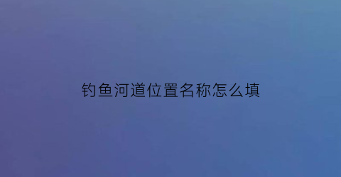 “钓鱼河道位置名称怎么填(河道找钓位)