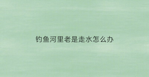 钓鱼河里老是走水怎么办(河流里钓鱼走水厉害怎么办)