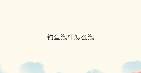 钓鱼泡杆怎么泡(钓鱼竿泡沫怎么绑)
