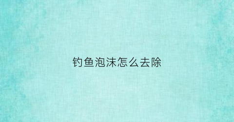 钓鱼泡沫怎么去除(钓鱼泡沫怎么去除视频)