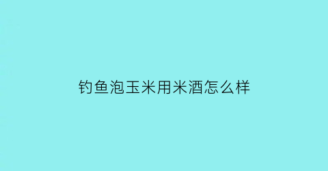 钓鱼泡玉米用米酒怎么样(用酒泡玉米钓鱼一般泡几天视频)