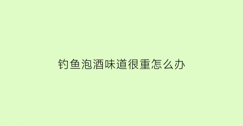 钓鱼泡酒味道很重怎么办(钓鱼泡的药酒时间越长越好吗)