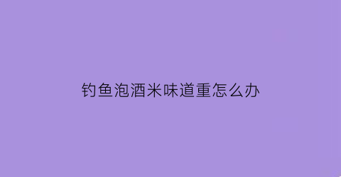 钓鱼泡酒米味道重怎么办(钓鱼酒米泡法)