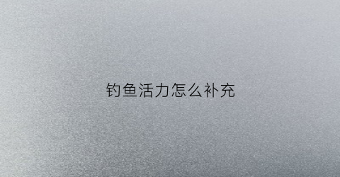 钓鱼活力怎么补充(提高钓鱼成功率)
