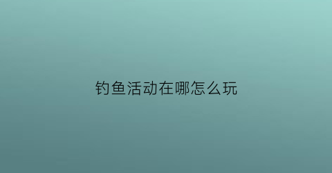 钓鱼活动在哪怎么玩(钓鱼活动攻略)