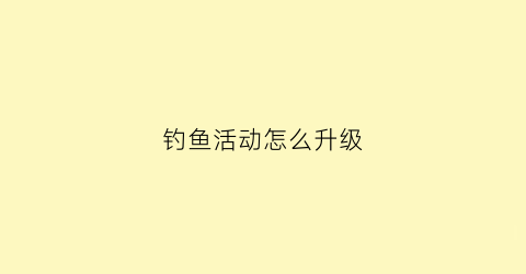 “钓鱼活动怎么升级(钓鱼活动攻略)