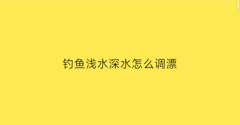 “钓鱼浅水深水怎么调漂(浅水调漂在深水里是一样用吗)