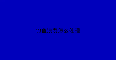 钓鱼浪费怎么处理(钓鱼浪费时间金钱)