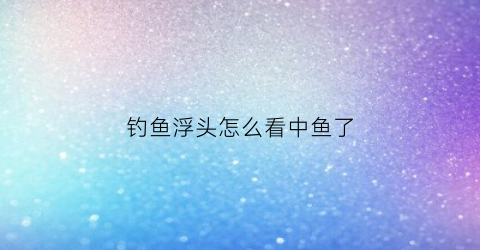 钓鱼浮头怎么看中鱼了(钓鱼浮头)