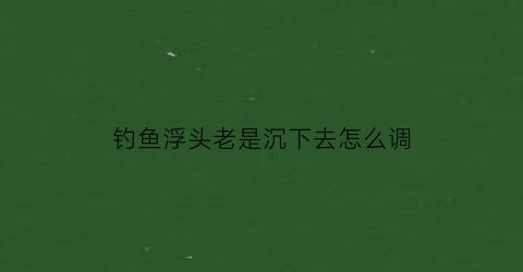 “钓鱼浮头老是沉下去怎么调(鱼浮头好钓吗)