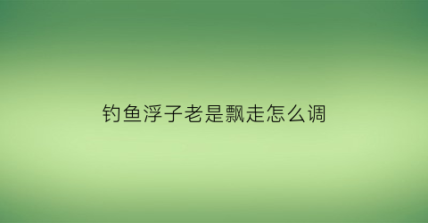 “钓鱼浮子老是飘走怎么调(钓鱼时浮子立不起来怎么办)