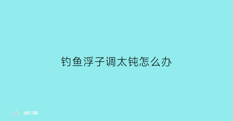 钓鱼浮子调太钝怎么办(钓浮怎么调整)