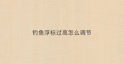 钓鱼浮标过高怎么调节(钓鱼浮标过高怎么调节视频)