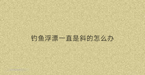 钓鱼浮漂一直是斜的怎么办(钓鱼浮漂一直是斜的怎么办啊)
