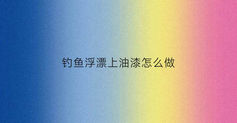 钓鱼浮漂上油漆怎么做(浮漂油漆怎么做才光滑)