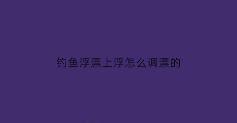 钓鱼浮漂上浮怎么调漂的(钓鱼浮漂上浮怎么调漂的图解)