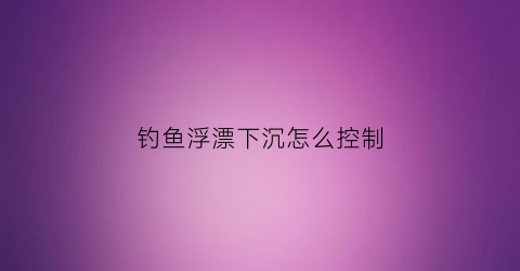 钓鱼浮漂下沉怎么控制(浮漂下沉速度快慢)