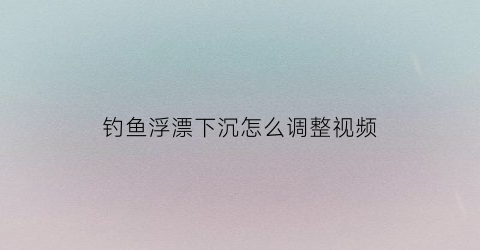 钓鱼浮漂下沉怎么调整视频(钓鱼浮漂下沉怎么调整视频教程)
