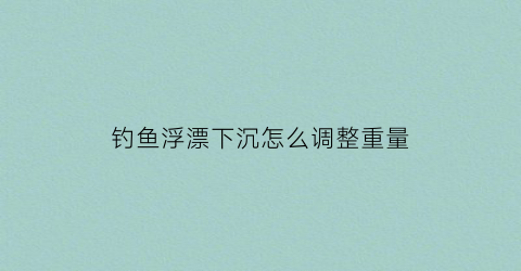 “钓鱼浮漂下沉怎么调整重量(浮漂下沉慢怎么调)