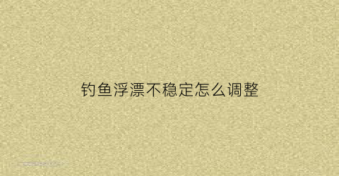 钓鱼浮漂不稳定怎么调整(钓鱼浮漂不正怎么回事)