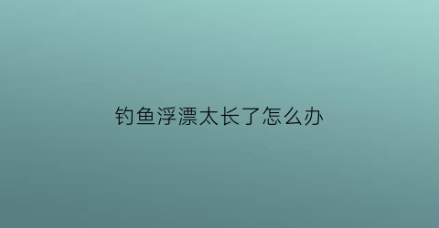 钓鱼浮漂太长了怎么办(钓鱼浮漂太长了怎么办视频)