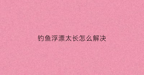 钓鱼浮漂太长怎么解决(钓鱼浮漂太长怎么解决图片)