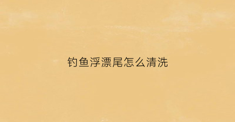 钓鱼浮漂尾怎么清洗(浮漂漂尾怎样变亮)