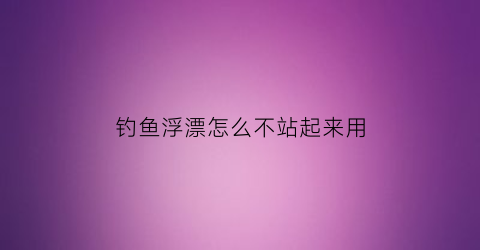 钓鱼浮漂怎么不站起来用(钓鱼浮漂站不起来是什么原因)