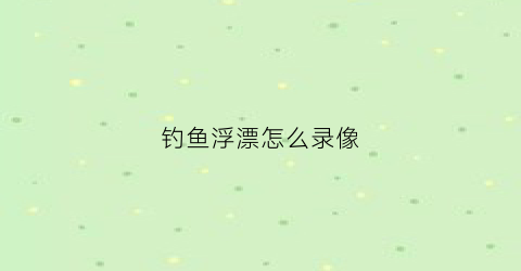 钓鱼浮漂怎么录像(钓鱼浮漂怎么录像教程)