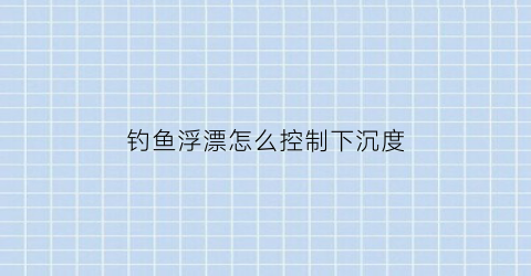 “钓鱼浮漂怎么控制下沉度(浮漂往下沉怎么调)