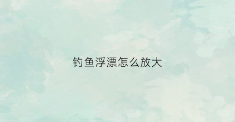 钓鱼浮漂怎么放大(浮漂怎样可以调到缓慢下沉)