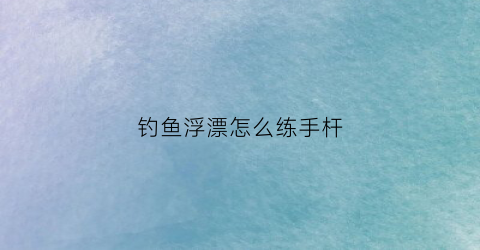 钓鱼浮漂怎么练手杆(浮漂教程)