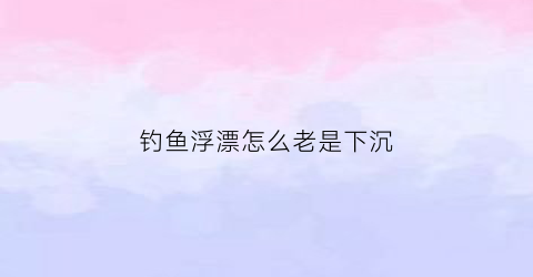 钓鱼浮漂怎么老是下沉(钓鱼浮漂怎么会沉下去)