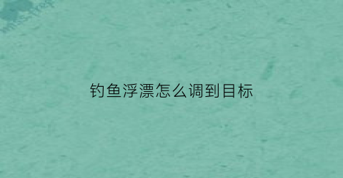 钓鱼浮漂怎么调到目标(钓鱼浮漂怎么调试)