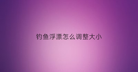 钓鱼浮漂怎么调整大小(钓鱼浮漂怎么调整大小视频)
