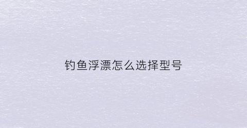 钓鱼浮漂怎么选择型号(钓鱼浮漂的选择)
