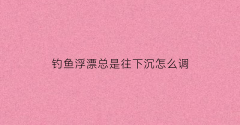 钓鱼浮漂总是往下沉怎么调(浮漂下沉怎么回事)