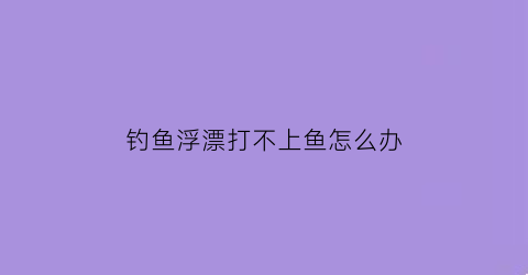 钓鱼浮漂打不上鱼怎么办(钓鱼浮漂打不上鱼怎么办视频)