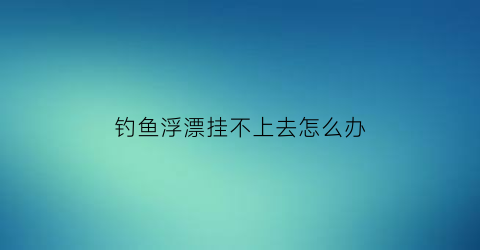 钓鱼浮漂挂不上去怎么办(钓鱼浮漂挂不上去怎么办视频)